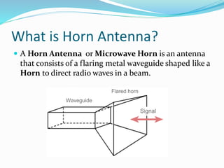 What is Horn Antenna?
 A Horn Antenna or Microwave Horn is an antenna
that consists of a flaring metal waveguide shaped like a
Horn to direct radio waves in a beam.
 