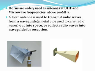  Horns are widely used as antennas at UHF and
Microwave frequencies, above 300MHz.
 A Horn antenna is used to transmit radio waves
from a waveguide(a metal pipe used to carry radio
waves) out into space, or collect radio waves into
waveguide for reception.
 