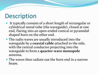 Description
 It typically consists of a short length of rectangular or
cylindrical metal tube (the waveguide), closed at one
end, flaring into an open-ended conical or pyramidal
shaped horn on the other end.
 The radio waves are usually introduced into the
waveguide by a coaxial cable attached to the side,
with the central conductor projecting into the
waveguide to form a quarter-wave monopole
antenna.
 The waves then radiate out the horn end in a narrow
beam.
 