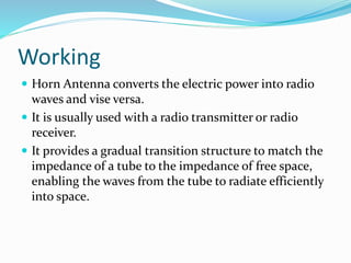 Working
 Horn Antenna converts the electric power into radio
waves and vise versa.
 It is usually used with a radio transmitter or radio
receiver.
 It provides a gradual transition structure to match the
impedance of a tube to the impedance of free space,
enabling the waves from the tube to radiate efficiently
into space.
 