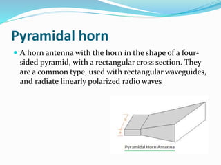 Pyramidal horn
 A horn antenna with the horn in the shape of a four-
sided pyramid, with a rectangular cross section. They
are a common type, used with rectangular waveguides,
and radiate linearly polarized radio waves
 
