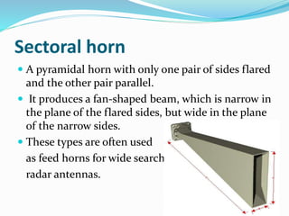 Sectoral horn
 A pyramidal horn with only one pair of sides flared
and the other pair parallel.
 It produces a fan-shaped beam, which is narrow in
the plane of the flared sides, but wide in the plane
of the narrow sides.
 These types are often used
as feed horns for wide search
radar antennas.
 