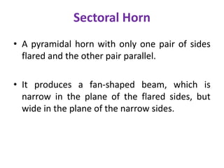 Sectoral Horn
• A pyramidal horn with only one pair of sides
flared and the other pair parallel.
• It produces a fan-shaped beam, which is
narrow in the plane of the flared sides, but
wide in the plane of the narrow sides.
 