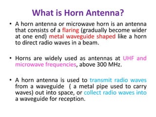 What is Horn Antenna?
• A horn antenna or microwave horn is an antenna
that consists of a flaring (gradually become wider
at one end) metal waveguide shaped like a horn
to direct radio waves in a beam.
• Horns are widely used as antennas at UHF and
microwave frequencies, above 300 MHz.
• A horn antenna is used to transmit radio waves
from a waveguide ( a metal pipe used to carry
waves) out into space, or collect radio waves into
a waveguide for reception.
 