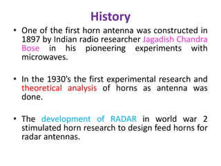 History
• One of the first horn antenna was constructed in
1897 by Indian radio researcher Jagadish Chandra
Bose in his pioneering experiments with
microwaves.
• In the 1930’s the first experimental research and
theoretical analysis of horns as antenna was
done.
• The development of RADAR in world war 2
stimulated horn research to design feed horns for
radar antennas.
 