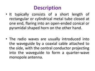 Description
• It typically consists of a short length of
rectangular or cylindrical metal tube closed at
one end, flaring into an open-ended conical or
pyramidal shaped horn on the other hand.
• The radio waves are usually introduced into
the waveguide by a coaxial cable attached to
the side, with the central conductor projecting
into the waveguide to form a quarter-wave
monopole antenna.
 