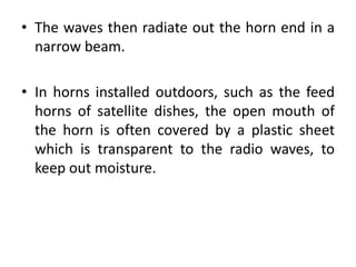 • The waves then radiate out the horn end in a
narrow beam.
• In horns installed outdoors, such as the feed
horns of satellite dishes, the open mouth of
the horn is often covered by a plastic sheet
which is transparent to the radio waves, to
keep out moisture.
 