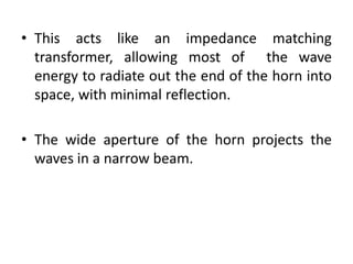 • This acts like an impedance matching
transformer, allowing most of the wave
energy to radiate out the end of the horn into
space, with minimal reflection.
• The wide aperture of the horn projects the
waves in a narrow beam.
 