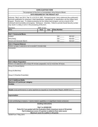 HORN AUDITION FORM
                        The proponent of this form is Commandant, Army School of Music
                                     DATA REQUIRED BY THE PRIVACY ACT

Authority: Title 5, sec.3012; Title 10, U.S.C.E.O. 9397. Principal purpose: Use to determine the auditionee's
technical qualification for enlistment, initial classification, reenlistment, or classification into the military band
program. Routine uses: To initiate processing into the military band program, and as a record of the
individual's technical ability and progress. Disclosure: Voluntary. Failure to provide Social Security number
may result in a delay or error in the processing of this form.

Signature:                                       SSN: xx-xxx-
Name                                                 Rank        Date     Class Number


Part 1: Ceremonial Music
Anthem:                                                                           GO _____             NO-GO _____
Army Song:                                                                        GO _____             NO-GO _____
Honors and Generals' March:                                                       GO _____             NO-GO _____

Part 2: Prepared Material
Perform at least 3 selections not to exceed 5 minutes total.
Comments:




Part 3: Music Preparation
Perform 3-5 selections with at least 45 minutes preparation, but no more than 24 hours.
Group A (Concert Band):


Group B (Marches):


Group C (Chamber Ensemble):


Part 4: Additional Skills
Maximum of 2 points per category.
Doubles


Vocals (vocal performance on same repertoire as required on Vocal Audition Report, ASOM Form 1)


Improvisation


0 (not contributing to mission), 1 (some mission capability) or 2 (significant mission enhancer)
                                                 Grading instructions

                                        Part 1 is GO/NO-GO
          Parts 2 & 3 are graded with the Evaluation Rubic (maximum score of 36 points)
                 Part 4 (maximum score of 4 points) is added to final rubric score
                              Maximum score for audition is 40 points
ASOM Form 7 May 2010
 