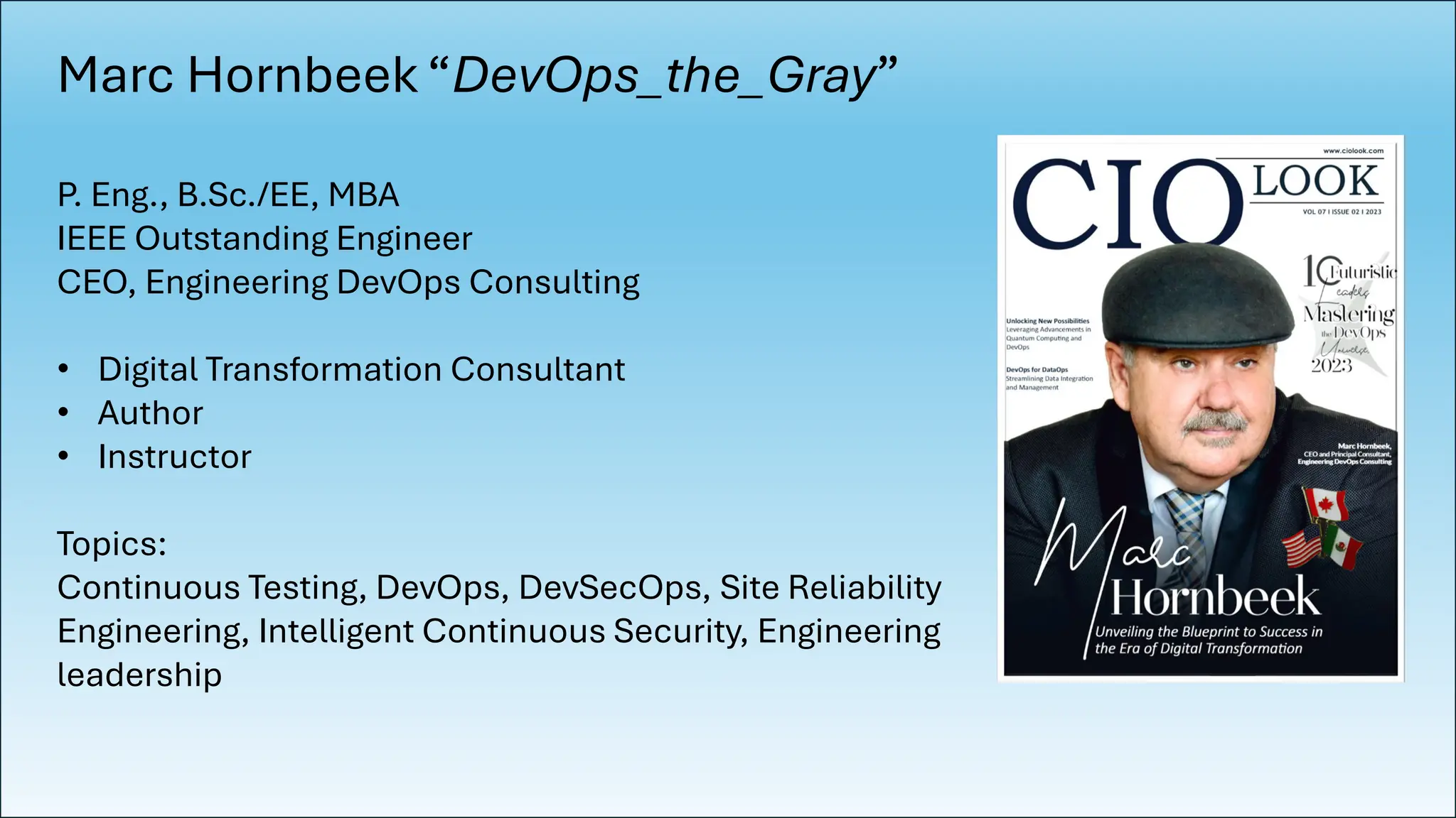Marc Hornbeek “DevOps_the_Gray”
P. Eng., B.Sc./EE, MBA
IEEE Outstanding Engineer
CEO, Engineering DevOps Consulting
• Digital Transformation Consultant
• Author
• Instructor
Topics:
Continuous Testing, DevOps, DevSecOps, Site Reliability
Engineering, Intelligent Continuous Security, Engineering
leadership
 