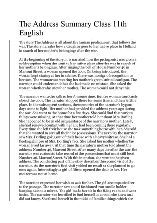 The Address Summary Class 11th
English
The story The Address is all about the human predicament that follows the
war. The story narrates how a daughter goes to her native place in Holland
in search of her mother’s belongings after the war.
At the beginning of the story, it is narrated how the protagonist was given a
cold reception when she went to her native place after the war in search of
her mother’s belongings. After ringing the bell of House Number46 in
Marconi Street, a woman opened the door. On being introduced, the
woman kept staring at her in silence. There was no sign of recognition on
her face. The woman was wearing her mother’s green knitted cardigan. The
narrator could understand that she had made no mistake. She asked the
woman whethershe knew her mother. The woman could not deny this.
The narrator wanted to talk to her for some time. But the woman cautiously
closed the door. The narrator stopped there for some time and then left the
place. In the subsequent sections, the memories of the narrator’s bygone
days come to light. Her mother had provided the address years ago during
the war. She went to the home for a few days. She could find that various
things were missing. At that time her mothertold her about Mrs Dorling.
She happened to be an old acquaintance of the narrator’s mother. Lately,
she had renewed contact with her and had been coming there regularly.
Every time she left their house she took something home with her. She told
that she wanted to save all their nice possessions. The next day the narrator
saw Mrs. Dorling going out of their house with a heavy suitcase. She had a
fleeting glimpse of Mrs. Dorling’s face. She asked her mother whetherthe
woman lived far away. At that time the narrator’s mother told about the
address: Number 46, Marconi Street. After many days the after the war, the
narrator was curious to take record of the possessions that must still be at
Number 46, Marconi Street. With this intention, she went to the given
address. The concluding part of the story describes the second visit of the
narrator. As the narrator’s first visit yielded no result so she planned to go
once again. Interestingly, a girl of fifteen opened the door to her. Her
mother was not at home.
The narrator expressed her wish to wait for her. The girl accompanied her
to the passage. The narrator saw an old fashionediron candle holder
hanging next to a mirror. The girl made her sit in the living room and went
inside. The narrator was horrified to find herself in a room she knew and
did not know. She found herself in the midst of familiar things which she
 