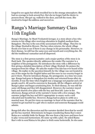 longed to see again but which troubled her in the strange atmosphere. She
had no courage to look around her. But she no longer had the desire to
possess them. She got up, walked to the door, and left the room. She
resolved to forget the address and moved on.
Ranga’s Marriage Summary Class
11th English
Ranga’s Marriage, by Masti Venkatesh Iyengar, is a story about a boy who
returns to his village after receiving education in English medium from
Bangalore. The boy is the son of the accountant of the village. They live in
the village Hoshali in Mysore. The boy when returns, the whole village
floods over him to see if there is any change in his personality. However, to
their dismay, he still has the same eyes and mouth and everything else. He
did the traditional namaskar and all dispersed.
The story is a first person narrative and a major portion of the story is in
flash back. The speakerdirectly addresses the reader.The narrator is a
neighbor of the protagonist. He introduces the story with a difference by
first giving a detailed description of their village Hoshali. He praises the
mangoes from his village. He asks the reader if he/she has ever heard of the
village. He replies to the question himself, for the village was not located in
any of the maps for the English babus and the ones in our country forgot to
put it there. Then he introduces Ranga, the protagonist, in a time ten years
ago. Ranga had gone to Bangalore for studies and returned home after six
months. It was the time when English was a language not popular and a few
people used it. All used to converse in Kannada. All the villagers arrived at
Ranga’s place and began scrutinizing him. To their dismay, he was still the
same old Ranga and they left disappointed. However, the narrator stayed
back and shared a few jokes with the boy and then left. Later in the
afternoon, Ranga arrived at the narrator’s home with a few oranges. The
narrator judged the boy and felt it appropriate to marry such a well
educated and humble boy. However, Ranga had no plans to settle as a
married man. He put his views on marriage in front of the narrator that he
wanted to get married to a girl who is mature and someone Rangappa could
admire.
Ranga left after the discussion and the narrator decided then that he would
get the boy married. Determined, he began considering Rama Rao’s niece
Ratna as a suitable bride for Ranga. She was from a big town and knew how
to play veena and harmonium. He came up with a plan. He asked Rama
Rao’s wife to send Ratna to his place to fetch some buttermilk. So she came
 