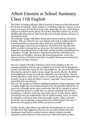 Albert Einstein at School Summary
Class 11th English
The father of modern physics, Albert Einstein is famous to have discovered
the theory of relativity which marked a revolution in physics. However, how
many of us know the fact that in his early school days he was a dull student
and got expelled from his school. No teacher liked him and he too, in turn,
disliked attending school. This led to the school finally taking a decision in
chasing him away.
The narrative begins with Albert being asked about a date by his history
teacher. This was when he was very abrupt and crude in replying that he
foundit pointless to memorise dates when one could flip through the
necessary pages wheneverone needed to. He believed in education but
didn’t consider learning facts as education. He hated school because he
hated the conventional form of education and the teachers foundhim to be
a ‘disgrace.’ Finally, the teacher, disgusted and fed up, asked him to be
taken away by his father. Einstein also hated going home, not for the
obvious reasons of bad food and lack of comfort, but because he hated the
atmosphere of ‘slum violence.’
He was so against the idea of going to school and adapting to the set
educational pattern that he once confided in his friend that he thought he
would never pass the exams for the school diploma. He once told his cousin
Elsa that he wanted to study science simply because he liked it. He didn’t
need additional reasons to study the subject he was interested in. He was
sent to Munich to study where within six months he grew disinterested and
foundit wrong to waste his father’s money, especially when it was so
unfruitful and unproductive.
This was the moment of Albert’s childhood epiphany when he gleamed with
a sudden bright idea of averting school forever. He asked his friend Yuri to
search for a friendly doctor who would write him off as a lunatic at school.
He wanted the doctor to certify him as a person suffering from nervous
breakdown so that he could stay away from school. To this doctor, Albert
revealed his love for mathematics and his maths teacher. Later, in school,
he askedfor a reference letter from his maths teacher. This is when he
heard the most surprising comment from his maths teacher who said: “I
knew you were going to leave before you knew yourself.”
Finally, the day when Albert was called by the headmaster he was not
worried when this happened. However, he was taken aback when the
headmaster said that he couldn’t tolerate Albert’s attitude towards
education and his behavior in the classroom which disturbed an ideal
 
