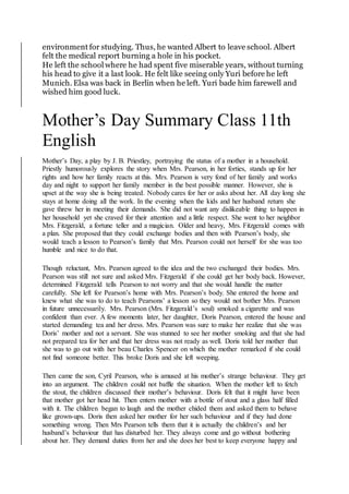 environment for studying. Thus, he wanted Albert to leave school. Albert
felt the medical report burning a hole in his pocket.
He left the school where he had spent five miserable years, without turning
his head to give it a last look. He felt like seeing only Yuri before he left
Munich. Elsa was back in Berlin when he left. Yuri bade him farewell and
wished him good luck.
Mother’s Day Summary Class 11th
English
Mother’s Day, a play by J. B. Priestley, portraying the status of a mother in a household.
Priestly humorously explores the story when Mrs. Pearson, in her forties, stands up for her
rights and how her family reacts at this. Mrs. Pearson is very fond of her family and works
day and night to support her family member in the best possible manner. However, she is
upset at the way she is being treated. Nobody cares for her or asks about her. All day long she
stays at home doing all the work. In the evening when the kids and her husband return she
gave threw her in meeting their demands. She did not want any dislikeable thing to happen in
her household yet she craved for their attention and a little respect. She went to her neighbor
Mrs. Fitzgerald, a fortune teller and a magician. Older and heavy, Mrs. Fitzgerald comes with
a plan. She proposed that they could exchange bodies and then with Pearson’s body, she
would teach a lesson to Pearson’s family that Mrs. Pearson could not herself for she was too
humble and nice to do that.
Though reluctant, Mrs. Pearson agreed to the idea and the two exchanged their bodies. Mrs.
Pearson was still not sure and asked Mrs. Fitzgerald if she could get her body back. However,
determined Fitzgerald tells Pearson to not worry and that she would handle the matter
carefully. She left for Pearson’s home with Mrs. Pearson’s body. She entered the home and
knew what she was to do to teach Pearsons’ a lesson so they would not bother Mrs. Pearson
in future unnecessarily. Mrs. Pearson (Mrs. Fitzgerald’s soul) smoked a cigarette and was
confident than ever. A few moments later, her daughter, Doris Pearson, entered the house and
started demanding tea and her dress. Mrs. Pearson was sure to make her realize that she was
Doris’ mother and not a servant. She was stunned to see her mother smoking and that she had
not prepared tea for her and that her dress was not ready as well. Doris told her mother that
she was to go out with her beau Charles Spencer on which the mother remarked if she could
not find someone better. This broke Doris and she left weeping.
Then came the son, Cyril Pearson, who is amused at his mother’s strange behaviour. They get
into an argument. The children could not baffle the situation. When the mother left to fetch
the stout, the children discussed their mother’s behaviour. Doris felt that it might have been
that mother got her head hit. Then enters mother with a bottle of stout and a glass half filled
with it. The children began to laugh and the mother chided them and asked them to behave
like grown-ups. Doris then asked her mother for her such behaviour and if they had done
something wrong. Then Mrs Pearson tells them that it is actually the children’s and her
husband’s behaviour that has disturbed her. They always come and go without bothering
about her. They demand duties from her and she does her best to keep everyone happy and
 
