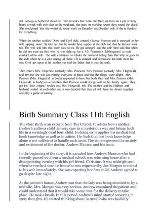still nobody is bothered about her. She remarks that while the three of them do a job of forty
hours a week with two days at the weekend, she goes on working seven days round the clock.
She proclaimed that she would do some work on Saturday and Sunday only if she is thanked
for everything.
When the mother scolded Doris and Cyril duly, entered George Pearson and is annoyed at her
wife sipping stout. He told her that he would have supper at the club and that he did not want
tea. The wife told him that there was no tea. He got annoyed and the wife then said that when
he did not want tea then why he was fighting for it. Mr. Pearson is flabbergasted at such
conduct of his wife. The wife continues to rebuke the husband telling him that why he goes to
the club when he is a joke among all there. He is stunned and demanded the truth from his
son. Cyril got upset at his mother yet told the father that it was the truth.
Then enters Mrs. Fitzgerald (actually Mrs. Pearson). Mrs. Pearson (actually Mrs. Fitzgerald)
told her that she was just putting everyone at place and that the things were alright. Mrs.
Pearson (Mrs. Fitzgerald in body) requested to have her body then and Mrs. Pearson (Mrs.
Fitzgerald in body) on a condition that Pearson would not go soft on her family again. They
got into their original bodies and Mrs. Fitzgerald left. The mother and the children and
husband smiled at each other and it was decided that they all will have the dinner together
and play a game of rummy.
Birth Summary Class 11th English
The story Birth is an excerpt from The Citadel. It relates how a medical
fresher handles a child delivery case in a mysterious way and brings back
life in a seemingly dead born child. In doing so he applies his medical text
book knowledge as well as intuition. He finds that text book knowledge
alone is not sufficient to handle such cases. The story expresses the anxiety
and excitement of the doctor, Andrew Manson and his team.
In the beginning of the story, it is narrated how Andrew Manson who had
recently passed out from a medical school, was returning home after a
disappointing evening with his girl friend, Christine. It was midnight and
when he reached near his house he was requestedby Joe Morgan to attend
to his wife immediately. She was expecting her first child. Andrew agreed to
go despite late night.
At the patient’s house, Andrew saw that the lady was being attended to by a
midwife. Mrs. Morgan was very serious. Andrew examined the patient and
could understand that it would take some time for the delivery to take
place. He took a break. In this period Andrew’s mind started wavering in
stray thoughts. He started thinking about Barnwell who was foolishly
 