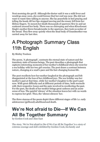 Next morning she got ill. Although the doctor said it was a mild fever and
would go away soon, she could foresee that her end was near. She did not
want to waste time talking to anyone. She lay peacefully in bed praying and
telling the beads till her lips stopped moving and the rosary fell from her
lifeless fingers. To mourn her death thousands of sparrows flew in and sat
scattered around her body. There was no chirruping and when Khushwant
Singh’s mother threw breadcrumbs to the sparrows, they took no notice of
the bread. They flew away quietly when the dead body of Grandmother was
carried away for last rites.
A Photograph Summary Class
11th English
By Shirley Toulson
The poem, ‘A photograph’, contrasts the eternal state of nature and the
transitory state of human beings. The poet describes a photograph that
captures interesting moments of her mother’s childhood when she went for
a sea holiday with her two girl cousins. The poet draws a contrast between
nature, changing at a snail’s pace and the fast-changing human life.
The poet recollects how her mother laughedat the photograph and felt
disappointed at the loss of her childhood joys. The sea holiday was her
mother’s past at that time, while her mother’s laughter is the poet’s past
now. With great difficulty and at different periods of time, both reconcile
with their respective losses and the pain involved in recollecting the past.
For the poet, the death of her mother brings great sadness and an acute
sense of loss. The painful ‘silence’ of the situation leaves her with no words
to express her grief. Thus, the ‘silence silences’ her.
The three stanzas of the poem depict three different stages of life i.e. early
adolescence (girlhood).adulthoodand death.
We’re Not afraid to Die—If We Can
All Be Together Summary
by Gordon Cook and Alan East
The story, ‘We’re Not afraid to Die-if We Can All Be Together’ is a story of
extreme courage and skill exhibited by Gordon Cook, his family and
 