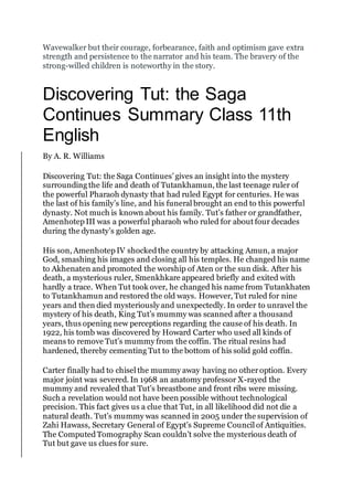 Wavewalker but their courage, forbearance, faith and optimism gave extra
strength and persistence to the narrator and his team. The bravery of the
strong-willed children is noteworthy in the story.
Discovering Tut: the Saga
Continues Summary Class 11th
English
By A. R. Williams
Discovering Tut: the Saga Continues’ gives an insight into the mystery
surrounding the life and death of Tutankhamun, the last teenage ruler of
the powerful Pharaoh dynasty that had ruled Egypt for centuries. He was
the last of his family’s line, and his funeral brought an end to this powerful
dynasty. Not much is known about his family. Tut’s father or grandfather,
Amenhotep III was a powerful pharaoh who ruled for about four decades
during the dynasty’s golden age.
His son, Amenhotep IV shockedthe country by attacking Amun, a major
God, smashing his images and closing all his temples. He changed his name
to Akhenaten and promoted the worship of Aten or the sun disk. After his
death, a mysterious ruler, Smenkhkare appeared briefly and exited with
hardly a trace. When Tut took over, he changed his name from Tutankhaten
to Tutankhamun and restored the old ways. However, Tut ruled for nine
years and then died mysteriously and unexpectedly. In order to unravel the
mystery of his death, King Tut’s mummy was scanned after a thousand
years, thus opening new perceptions regarding the cause of his death. In
1922, his tomb was discovered by Howard Carter who used all kinds of
means to remove Tut’s mummy from the coffin. The ritual resins had
hardened, thereby cementing Tut to the bottom of his solid gold coffin.
Carter finally had to chisel the mummy away having no otheroption. Every
major joint was severed. In 1968 an anatomy professor X-rayed the
mummy and revealed that Tut’s breastbone and front ribs were missing.
Such a revelation would not have been possible without technological
precision. This fact gives us a clue that Tut, in all likelihood did not die a
natural death. Tut’s mummy was scanned in 2005 under the supervision of
Zahi Hawass, Secretary General of Egypt’s Supreme Council of Antiquities.
The ComputedTomography Scan couldn’t solve the mysterious death of
Tut but gave us clues for sure.
 