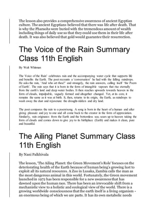 The lesson also provides a comprehensive awareness of ancient Egyptian
culture. The ancient Egyptians believed that there was life after death. That
is why the Pharaohs were buried with the tremendous amount of wealth
including things of daily use so that they could use them in their life after
death. It was also believed that gold would guarantee their resurrection.
The Voice of the Rain Summary
Class 11th English
By Walt Whitman
The Voice of the Rain’ celebrates rain and the accompanying water cycle that supports life
and benefits the Earth. The poet recounts a ‘conversation’ he had with the falling raindrops.
He asks the rain, ‘And who art thou?’ and strangely, the rain answers, calling itself ‘the Poem
of Earth’. The rain says that it is born in the form of intangible vapours that rise eternally
from the earth’s land and deep water bodies. It then reaches upwards towards heaven in the
form of clouds, impalpable, vaguely formed and altogether changed. Yet, at its core, it
remains the same as it was at birth. It, then, returns to its origin, the Earth, as raindrops to
wash away the dust and rejuvenate the drought-ridden and dry land.
The poet compares the rain to a poem/song. A song is born in the heart of a human and after
giving pleasure and joy to one and all come back to the creator in the form of appreciation.
Similarly, rain originates from the Earth and the bottomless sea; soars up to heaven taking the
form of clouds and comes down to give joy to its birthplace (Earth) and makes it clean, pure
and beautiful.
The Ailing Planet Summary Class
11th English
By Nani Palkhivala
The lesson, ‘The Ailing Planet: the Green Movement’s Role’ focuses on the
deteriorating health of the Earth because of human being’s growing lust to
exploit all its natural resources. A Zoo in Lusaka, Zambia calls the man as
the most dangerous animal in this world. Fortunately, the Green movement
launchedin 1972 has been responsible for a new awareness that has
dawned upon the human race. There has been an irrevocable shift from a
mechanistic view to a holistic and ecological view of the world. There is a
growing worldwide consciousness that the earth itself is a living organism -
an enormous being of which we are parts. It has its own metabolic needs
 