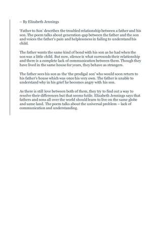 – By Elizabeth Jennings
‘Father to Son’ describes the troubled relationship between a father and his
son. The poem talks about generation-gap between the father and the son
and voices the father’s pain and helplessness in failing to understandhis
child.
The father wants the same kind of bond with his son as he had when the
son was a little child. But now, silence is what surrounds their relationship
and there is a complete lack of communication between them. Though they
have lived in the same house for years, they behave as strangers.
The father sees his son as the ‘the prodigal son’ who would soon return to
his father’s house which was once his very own. The father is unable to
understand why in his grief he becomes angry with his son.
As there is still love between both of them, they try to find out a way to
resolve their differences but that seems futile. Elizabeth Jennings says that
fathers and sons all over the world shouldlearn to live on the same globe
and same land. The poem talks about the universal problem – lack of
communication and understanding.
 