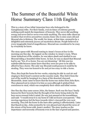 The Summer of the Beautiful White
Horse Summary Class 11th English
This is a story of two tribal Armenian boys who belonged to the
Garoghlanian tribe. For their family, even in times of extreme poverty
nothing could match the importance of honesty. They never did anything
wrong and never lied or never even stole anything. The story talks about an
incident that revolves aroundtwo cousins Aram who is nine years old and
Mourad who is thirteen. The world, for Aram, at that time, seemedto be a
delightful and extremely joyous yet mysterious dream. People believed in
every imaginable kind of magnificence. Mouradwas considered to be crazy
by everybody he knew.
The story opens with Mourad coming to Aram’s house at four in the
morning one fine day. He tapped on the window to Aram’s room. When
Aram lookedout of the window, he was taken aback and startled to see
Mourad riding a beautiful white horse. In fact, he was so dazed that Mourad
had to say “Yes, it’s a horse. You are not dreaming.” All this was too
unbelievable because Aram knew that they were too poor to be able to
afford to buy a horse. The only way Mourad could possess it could be by
stealing. They were too honest to lie and yet too crazy to ride a horse.
Thus, they kept the horse for two weeks, enjoying its ride in cool air and
singing to their heart’s content on the country roads. They hid it from the
rest of the world by keeping it in a barn of the deserted vineyard.
Meanwhile, Aram came to know that the horse was stolen from John Byro.
They planned not to return it to him so soon although it pricked their
conscience to steal, which was completely their ethics and tribal norms.
One fine day they came across John, the farmer. Such was the boys’ family
famous for their honesty that the thought of his horse being stolen by the
boys nevercrossed John’s mind. He was just amazed at the resemblance
and said: “I would swear it is my horse if I did not know yourparents.” This
moving experience led the boys towards John’s vineyard the very next
morning. They left the horse in the barn after patting it affectionately. Later
that Based on day, John seemedto be very pleased and shared the news of
the return of his horse with Aram’s mother. The story teaches us the
importance and necessity of honesty even in the face of greed and passion.
 