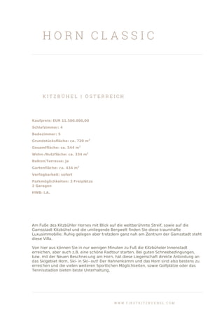 H O R N C L A S S I C
K I T Z B Ü H E L | Ö S T E R R E I C H
Kaufpreis: EUR 11.500.000,00
Schlafzimmer: 4
Badezimmer: 5
Grundstücksfläche: ca. 720 m2
Gesamtfläche: ca. 544 m2
Wohn-/Nutzfläche: ca. 334 m2
Balkon/Terrasse: Ja
Gartenfläche: ca. 434 m2
Verfügbarkeit: sofort
Parkmöglichkeiten: 3 Freiplätze
2 Garagen
HWB: i.A.
Am Fuße des Kitzbühler Hornes mit Blick auf die weltberühmte Streif, sowie auf die
Gamsstadt Kitzbühel und die umliegende Bergwelt finden Sie diese traumhafte
Luxusimmobilie. Ruhig gelegen aber trotzdem ganz nah am Zentrum der Gamsstadt steht
diese Villa.
Von hier aus können Sie in nur wenigen Minuten zu Fuß die Kitzbüheler Innenstadt
erreichen, aber auch z.B. eine schöne Radtour starten. Bei guten Schneebedingungen,
bzw. mit der Neuen Beschnei-ung am Horn, hat diese Liegenschaft direkte Anbindung an
das Skigebiet Horn, Ski- in Ski- out! Der Hahnenkamm und das Horn sind also bestens zu
erreichen und die vielen weiteren Sportlichen Möglichkeiten, sowie Golfplätze oder das
Tennisstadion bieten beste Unterhaltung.
W W W . F I R S T K I T Z B U E H E L . C O M
 