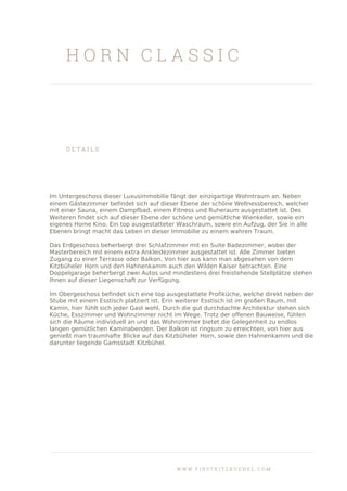 H O R N C L A S S I C
D E T A I L S
Im Untergeschoss dieser Luxusimmobilie fängt der einzigartige Wohntraum an. Neben
einem Gästezimmer befindet sich auf dieser Ebene der schöne Wellnessbereich, welcher
mit einer Sauna, einem Dampfbad, einem Fitness und Ruheraum ausgestattet ist. Des
Weiteren findet sich auf dieser Ebene der schöne und gemütliche Wienkeller, sowie ein
eigenes Home Kino. Ein top ausgestatteter Waschraum, sowie ein Aufzug, der Sie in alle
Ebenen bringt macht das Leben in dieser Immobilie zu einem wahren Traum.
Das Erdgeschoss beherbergt drei Schlafzimmer mit en Suite Badezimmer, wobei der
Masterbereich mit einem extra Ankleidezimmer ausgestattet ist. Alle Zimmer bieten
Zugang zu einer Terrasse oder Balkon. Von hier aus kann man abgesehen von dem
Kitzbüheler Horn und den Hahnenkamm auch den Wilden Kaiser betrachten. Eine
Doppelgarage beherbergt zwei Autos und mindestens drei freistehende Stellplätze stehen
Ihnen auf dieser Liegenschaft zur Verfügung.
Im Obergeschoss befindet sich eine top ausgestattete Profiküche, welche direkt neben der
Stube mit einem Esstisch platziert ist. Erin weiterer Esstisch ist im großen Raum, mit
Kamin, hier fühlt sich jeder Gast wohl. Durch die gut durchdachte Architektur stehen sich
Küche, Esszimmer und Wohnzimmer nicht im Wege. Trotz der offenen Bauweise, fühlen
sich die Räume individuell an und das Wohnzimmer bietet die Gelegenheit zu endlos
langen gemütlichen Kaminabenden. Der Balkon ist ringsum zu erreichten, von hier aus
genießt man traumhafte Blicke auf das Kitzbüheler Horn, sowie den Hahnenkamm und die
darunter liegende Gamsstadt Kitzbühel.
W W W . F I R S T K I T Z B U E H E L . C O M
 