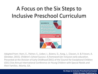A Focus on the Six Steps to
Inclusive Preschool Curriculum
Adapted from: Horn, E., Palmer, S., Lieber, J., Butera, G., Kang, J., Classen, A. & Friesen, A.
(October, 2015). Children’s School Success: A framework for inclusive early education.
Presented at the Division of Early Childhood (DEC) of the Council for Exceptional Children
(CEC) 31st Annual International Conference on Young Children with Special Needs and
their Families. Atlanta, GA.
Six Steps to Inclusive Preschool Curriculum
©2015 Brookes Publishing Co.
 
