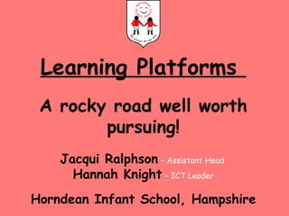 Learning Platforms  A rocky road well worth pursuing! Jacqui Ralphson   – Assistant Head  Hannah Knight   – ICT Leader Horndean Infant School, Hampshire 