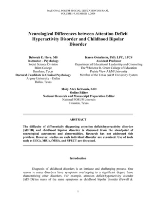 NATIONAL FORUM SPECIAL EDUCATION JOURNAL
                                VOLUME 19, NUMBER 1, 2008




         Neurological Differences between Attention Deficit
          Hyperactivity Disorder and Childhood Bipolar
                             Disorder

          Deborah E. Horn, MS                       Karen Osterholm, PhD, LPC, LPCS
         Instructor – Psychology                             Assistant Professor
          Social Science Division            Department of Educational Leadership and Counseling
              Blinn College                     The Whitlowe R. Green College of Education
             Brenham, Texas                             Prairie View A&M University
Doctoral Candidate in Clinical Psychology       Member of the Texas A&M University System
        Argosy University – Dallas
               Dallas, Texas

                                 Mary Alice Kritsonis, EdD
                                       Online Editor
                    National Research and Manuscript Preparation Editor
                                  National FORUM Journals
                                       Houston, Texas


     ________________________________________________________________________

                                         ABSTRACT

     The difficulty of differentially diagnosing attention deficit/hyperactivity disorder
     (ADHD) and childhood bipolar disorder is discussed from the standpoint of
     neurological assessment and abnormalities. Research has not addressed this
     problem. However, studies on each individual disorder are examined. Use of tools
     such as EEGs, MRIs, fMRIs, and SPECT are discussed.
     ________________________________________________________________________



                                         Introduction


            Diagnosis of childhood disorders is an intricate and challenging process. One
     reason is many disorders have symptoms overlapping to a significant degree those
     characterizing other disorders. For example, attention deficit/hyperactivity disorder
     (ADHD) has many of the same symptoms as childhood bipolar disorder (Fewell &


                                               1
 