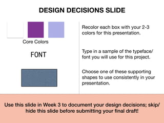 Core Colors
Recolor each box with your 2-3
colors for this presentation.
FONT
Type in a sample of the typeface/
font you will use for this project.
Choose one of these supporting
shapes to use consistently in your
presentation.
Use this slide in Week 3 to document your design decisions; skip/
hide this slide before submitting your ﬁnal draft!!
DESIGN DECISIONS SLIDE
 