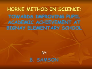 HORNE METHOD IN SCIENCE: TOWARDS IMPROVING PUPIL ACADEMIC ACHIEVEMENT AT BIGNAY ELEMENTARY SCHOOL BY: B.  SAMSON 