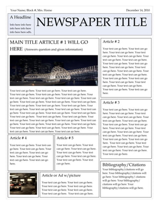 A Headline
Info here info here
info here info here
info here here sdfs.
NEWSPAPER TITLE
December 14, 2010
Article # 2
Your text can go here. Your text can go
here. Your text can go here. Your text
can go here. Your text can go here. Your
text can go here. Your text can go here.
Your text can go here. Your text can go
here. Your text can go here. Your text
can go here. Your text can go here. Your
text can go here. Your text can go here.
Your text can go here. Your text can go
here. Your text can go here. Your text
can go here. Your text can go here.
Your text can go here. Your text can go
here.
MAIN TITLE ARTICLE # 1 WILL GO
HERE (Answers question and gives information)
Your text can go here. Your text can go here. Your text can go here.
Your text can go here. Your text can go here. Your text can go here. Your
text can go here. Your text can go here. Your text can go here. Your text can
go here. Your text can go here. Your text can go here. Your text can go here.
Your text can go here. Your text can go here. Your text can go here. Your
text can go here. Your text can go here. Your text can go here. Your text can
go here. Your text can go here. Your text can go here. Your text can go here.
Your text can go here. Your text can go here. Your text can go here. Your
text can go here. Your text can go here. Your text can go here. Your text can
go here. Your text can go here. Your text can go here. Your text can go here.
Your text can go here. Your text can go here. Your text can go here. Your
text can go here. Your text can go here. Your text can go here.
Article # 3
Your text can go here. Your text can go
here. Your text can go here. Your text
can go here. Your text can go here. Your
text can go here. Your text can go here.
Your text can go here. Your text can go
here. Your text can go here. Your text
can go here. Your text can go here. Your
text can go here. Your text can go here.
Your text can go here. Your text can go
here. Your text can go here. Your text
can go here. Your text can go here. Your
text can go here. Your text can go here.
Your text can go here.
Bibliography/Citations
Your bibliography/citations will go
here. Your bibliography/citations will
go here. Your bibliography/ citations
will go here. Your bibliography/
citations will go here. Your
bibliography/citations will go here.
Article # 4
Your text can go here. Your text can
go here. Your text can go here. Your
text can go here. Your text can go
here. Your text can go here. Your
text can go here. Your text can go
here.
Article # 5
Your text can go here. Your text
can go here. Your text can go here.
Your text can go here. Your text
can go here. Your text can go here.
Your text can go here. Your text
can go here.
Article or Ad w/picture
Your text can go here. Your text can go here.
Your text can go here. Your text can go here.
Your text can go here. Your text can go here.
Your text can go here. Your text can go here.
Your text can go here. Your text can go here.
Your Name; Block #; Mrs. Horne
 