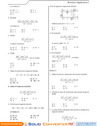 59
División algebraica I
su residuo es:
a) 2x2 + 1 b) x - 1
c) x2 + x + 1 d) x + 1
e) 0
4. Al dividir:
6x5x4
x5x15x126x22
2
342


el residuo es:
a) x + 1 b) 0 c) x2 - 1
d) x - 1 e) 5
5. Dividir:
1xx
1xx2x4
2
23


e indicar el cociente.
a) 3x - 7 b) 4x - 6 c) 4x - 7
d) 3x - 6 e) 0
6. Dividir:
3x5x2
27x65x38
2
34


; dar su residuo.
a) 0 b) 19x2 + 5x
c) 5x d) 19
e) 1
7. Hallar el cociente de la siguiente división:
(x3 + 5x2 - 7x + 5)  (x2 + 2x - 3)
a) x + 5 b) x2 + 3
c) x + 3 d) -10x + 14
e) 10x - 14
8. Hallar el residuo de la división:
1x3x
5xx2x3x
2
234


a) x2 + 1 b) 4x - 6 c) -2
d) -6 e) 4x
9. Al efectuar la siguiente división:
(4x4 + 13x3 + 25x + 12 + 28x2)  (4x2 + 6 + 5x)
el residuo es:
a) 2x + 6 b) -(2x + 6)
c) -6+2x d) x - 2
e) -2x + 6
10.En el siguiente esquema de división:
1
-1
2
a
2
4
2
b
5
d
-4
c
3
-2 -4
1
7
9
2
Hallar la suma de "a + b + c + d"
a) 1 b) 2 c) 3
d) 4 e) 12
11.Si la división:
3x3x
nmxx13x2x
2
235


es exacta, hallar "m + n".
a) 9 b) -9 c) 24
d) -12 e) 12
12.Si la división:
2xx
mx5nxx4x2
2
234


; es exacta,
hallar "m + n"
a) 2 b) 13 c) 9
d) 8 e) 19
BloqueII
1. Hallar la suma de coeficientes del cociente al dividir:
2xx2
8x4x2x5x2
2
234


a) 2 b) 5 c) 7
d) 9 e) 13
2. Calcular la suma de coeficientes del cociente luego de
dividir:
2x6x5
3x7x6xx5
2
345


a) 6 b) 7 c) 8
d) 9 e) 10
3. La suma de los coeficientes del cociente y residuo de la
siguiente división:
3x2x
3xx3x
2
23


, es:
 