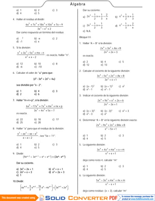 60
Álgebra
a) 1 b) 2 c) 3
d) 4 e) 5
4. Hallar el residuo al dividir:
2xx3
9x7x10x18x7x6
23
2345


Dar como respuesta un término del residuo.
a) - x
2 b) -x c) 2
d) -1 e) x
5. Si la división:
2xx
nmxx5x3x
2
234


; es exacta, hallar "n".
a) 12 b) 10 c) 8
d) -6 e) -10
6. Calcular el valor de "" para que:
(x5 - 3x4 + 2x2 + 4)
sea divisible por "x - 2".
a) 1 b) 4 c) 3
d) 2 e) 6
7. Hallar "m+n+p", si la división:
7x5x4x3
pnxmxx7x17x6
23
2345


es exacta.
a) 22 b) 18 c) 17
d) 25 e) 28
8. Hallar "a" para que el residuo de la división:
2ax
aaxaxx
223


, sea "5a + 11".
a) 1 b) 2 c) 3
d) 4 e) 5
9. Dividir:
(9xa+2 + 3xa+1 + xa + xa-1)  (3xa - xa-1)
Dar su cociente.
a) 3x2 + 2x + 1 b) x2 + x + 1
c) 2x2 + x + 3 d) x2 + 2x + 3
e) 1
10.Dividir:





 









 a1a1aa2a3a
x2x3x4x
3
16
x
2
5
x6
Dar su cociente:
a)
x
2
3
1
x
2
1
x2
2
 b)
3
1
x
2
1
x
2

c)
3
1
x
2
1
x2
2
 d)
x
2
x
3
1
x
2

e) N.A.
BloqueIII
1. Hallar “A + B” si la división:
3x2x2
BAxx3x2
2
24
++
+++
es exacta.
a) 2 b) 4 c) 5
d) 12 e) 13
2. Calcular el cociente de la siguiente división:
1xx3
BAxx2x5x3
2
234
++
+++−
a) (x - 1)2 b) (x + 1)2 c) x2
d) x2 - 1 e) x2 - 1
3. Indicar el cociente de la siguiente división:
1x3x2
6x2xx9x2
2
234
+−
++++
a) (x + 3)2 b) (x - 3)2 c) x2 + 3
d) x2 - 3 e) x2
4. Determinar “A + B” en la siguiente división exacta:
1x5x
BAx8x2x9x2
2
234
+−
+++−
a) 1 b) 2 c) 3
d) 4 e) 5
5. La siguiente división:
1xx
mxmxx4x3
2
234
++
++++
deja como resto 4, calcular “m”
a) 1 b) 2 c) 3
d) 4 e) 5
6. La siguiente división:
1xx
mx4mxx3x5
2
234
+−
+++−
deja como residuo: (x + 3), calcular “m”
 