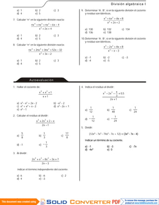 61
División algebraica I
a) 1 b) 2 c) 3
d) 4 e) 5
7. Calcular “n” en la siguiente división exacta:
4x2x
4x6nxnxnx
2
234
++
−−++
a) 1 b) 2 c) 3
d) 4 e) 5
8. Calcular “n” en la siguiente división exacta:
2x3x
32x52nx3nx2nx
2
234
−+
−+++
a) 1 b) 2 c) 3
d) 4 e) 5
9. Determinar “A . B”, si en la siguiente división el cociente
y residuo son idénticos.
2x2x
BAxx6x
2
23
++
+++
a) 130 b) 132 c) 134
d) 136 e) 138
10.Determinar “A . B”, si en la siguiente división el cociente
y residuo son idénticos.
3xx
BAxx2x
2
23
−−
++−
a) -1 b) -2 c) -3
d) -4 e) -5
Autoevaluación
1. Hallar el cociente de:
1x
1xx
24


a) x3 - x2 + 2x - 2 b) -x2 - 2
c) x3 + x2 + x - 2 d) x3 - 2x + 1
e) x2 - 1
2. Calcular el residuo al dividir:
1x2
x2x2x
23


a)
8
5
b)
3
1
c)
8
17
d) -1 e)
3
1

3. Al dividir:
3x2
7x3x8xx2
234


indicar el término independiente del cociente.
a) 6 b) -6 c) 2
d) 4 e) -3
4. Indica el residuo al dividir:
1x2
5,0
3
x
x2x
23


a)
12
1
b)
48
1
c)
24
1
d)
12
1
 e)
24
1

5. Dividir:
(12x4 - 7x3 - 74x2 - 7x + 12)  (3x2 - 7x - 4)
Indicar un término de su cociente.
a) -1 b) -3 c) -7x
d) -4x2 e) 0
 