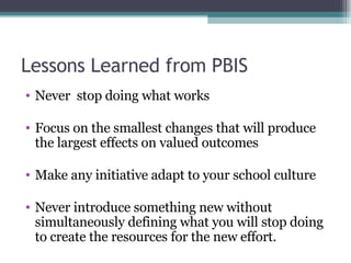 Lessons Learned from PBIS  Never  stop doing what works Focus on the smallest changes that will produce the largest effects on valued outcomes Make any initiative adapt to your school culture Never introduce something new without simultaneously defining what you will stop doing to create the resources for the new effort. 