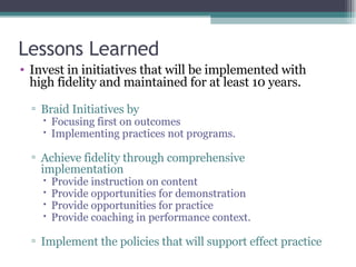 Lessons Learned Invest in initiatives that will be implemented with high fidelity and maintained for at least 10 years. Braid Initiatives by Focusing first on outcomes Implementing practices not programs. Achieve fidelity through comprehensive implementation Provide instruction on content Provide opportunities for demonstration Provide opportunities for practice Provide coaching in performance context. Implement the policies that will support effect practice 