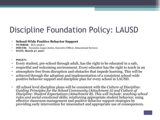 Discipline Foundation Policy: LAUSD School-Wide Positive Behavior Support NUMBER:  BUL-3638.0 ISSUER:  Donnalyn Jaque-Antón, Executive Officer, Educational Services DATE: March 27, 2007 POLICY: Every student, pre-school through adult, has the right to be educated in a safe, respectful and welcoming environment. Every educator has the right to teach in an atmosphere free from disruption and obstacles that impede learning. This will be achieved through the adoption and implementation of a consistent school-wide positive behavior support and discipline plan for every school in LAUSD.  All school level discipline plans will be consistent with the  Culture of Discipline: Guiding Principles for the School Community (Attachment A) and Culture of Discipline: Student Expectations (Attachment B). This will include: teaching school rules and social-emotional  skills; reinforcing appropriate student behavior; using effective classroom management and positive behavior support strategies by providing early intervention for misconduct and appropriate use of consequences. 