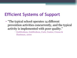 Efficient Systems of Support “ The typical school operates 14 different prevention activities concurrently, and the typical activity is implemented with poor quality.” Gottfredson, Gottfredson, Czeh, Cantor, Crosse & Hantman, 2000 