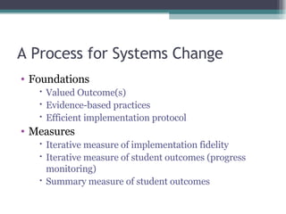 A Process for Systems Change Foundations Valued Outcome(s) Evidence-based practices Efficient implementation protocol Measures Iterative measure of implementation fidelity Iterative measure of student outcomes (progress monitoring) Summary measure of student outcomes 