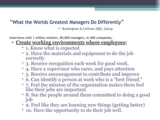 “ What the Worlds Greatest Managers Do Differently ” --  Buckingham & Coffman 2002, Gallup Interviews with 1 million workers, 80,000 managers, in 400 companies.   Create working environments where employees : 1. Know what is expected 2. Have the materials and equipment to do the job correctly 3. Receive recognition each week for good work. 4. Have a supervisor who cares, and pays attention 5. Receive encouragement to contribute and improve 6. Can identify a person at work who is a “best friend.” 7. Feel the mission of the organization makes them feel like their jobs are important 8. See the people around them committed to doing a good job 9. Feel like they are learning new things (getting better) 10. Have the opportunity to do their job well. 