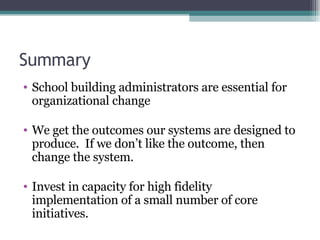 Summary School building administrators are essential for organizational change We get the outcomes our systems are designed to produce.  If we don’t like the outcome, then change the system. Invest in capacity for high fidelity implementation of a small number of core initiatives. 