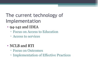 The current technology of Implementation 94-142 and IDEA  Focus on Access to Education Access to services NCLB and RTI Focus on Outcomes Implementation of Effective Practices 