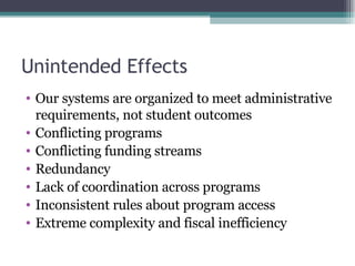 Unintended Effects Our systems are organized to meet administrative requirements, not student outcomes Conflicting programs Conflicting funding streams Redundancy Lack of coordination across programs Inconsistent rules about program access Extreme complexity and fiscal inefficiency 