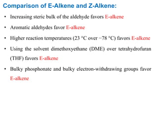 Comparison of E-Alkene and Z-Alkene:
• Increasing steric bulk of the aldehyde favors E-alkene
• Aromatic aldehydes favor E-alkene
• Higher reaction temperatures (23 °C over −78 °C) favors E-alkene
• Using the solvent dimethoxyethane (DME) over tetrahydrofuran
(THF) favors E-alkene
• Bulky phosphonate and bulky electron-withdrawing groups favor
E-alkene
 