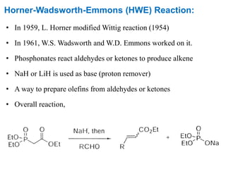 Horner-Wadsworth-Emmons (HWE) Reaction:
• In 1959, L. Horner modified Wittig reaction (1954)
• In 1961, W.S. Wadsworth and W.D. Emmons worked on it.
• Phosphonates react aldehydes or ketones to produce alkene
• NaH or LiH is used as base (proton remover)
• A way to prepare olefins from aldehydes or ketones
• Overall reaction,
 