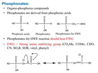 Phosphonates:
• Organo-phosphorus compounds
• Phosphonates are derived from phosphonic acids
• Phosphonates for HWE reaction should bear EWG
• EWG = Strong anion stabilizing group (CO2Me, COMe, CHO,
CN, SO2R, SOR, vinyl, phenyl)
HO P
O
OH
R RO P
O
OR
R
Phophonic acids Phosphonates
RO P
O
OR
CH2
Phosphonates for HWE
EWG
RO P
O
OR
CH C
O
OR RO P
O
OR
CH C
O
OR
 