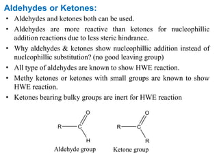 Aldehydes or Ketones:
• Aldehydes and ketones both can be used.
• Aldehydes are more reactive than ketones for nucleophillic
addition reactions due to less steric hindrance.
• Why aldehydes & ketones show nucleophillic addition instead of
nucleophillic substitution? (no good leaving group)
• All type of aldehydes are known to show HWE reaction.
• Methy ketones or ketones with small groups are known to show
HWE reaction.
• Ketones bearing bulky groups are inert for HWE reaction
R C
Aldehyde group
H
O
R C
Ketone group
R
O
 