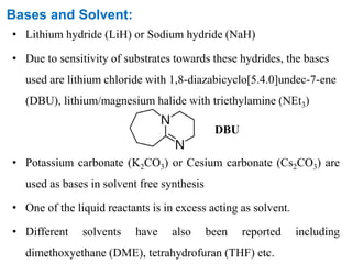 Bases and Solvent:
• Lithium hydride (LiH) or Sodium hydride (NaH)
• Due to sensitivity of substrates towards these hydrides, the bases
used are lithium chloride with 1,8-diazabicyclo[5.4.0]undec-7-ene
(DBU), lithium/magnesium halide with triethylamine (NEt3)
• Potassium carbonate (K2CO3) or Cesium carbonate (Cs2CO3) are
used as bases in solvent free synthesis
• One of the liquid reactants is in excess acting as solvent.
• Different solvents have also been reported including
dimethoxyethane (DME), tetrahydrofuran (THF) etc.
DBU
 