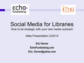 1




    Social Media for Libraries
    How to be strategic with your new media outreach

               Atlas Presentation 2/23/12

                       Eric Horner
                  EchoFundraising.com
                 Eric_Horner@yahoo.com
 